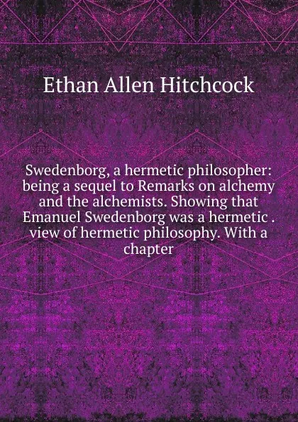 Обложка книги Swedenborg, a hermetic philosopher: being a sequel to Remarks on alchemy and the alchemists. Showing that Emanuel Swedenborg was a hermetic . view of hermetic philosophy. With a chapter, Ethan Allen Hitchcock