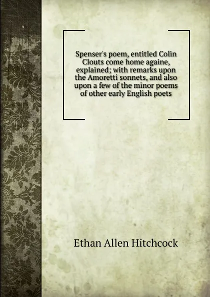 Обложка книги Spenser.s poem, entitled Colin Clouts come home againe, explained; with remarks upon the Amoretti sonnets, and also upon a few of the minor poems of other early English poets, Ethan Allen Hitchcock