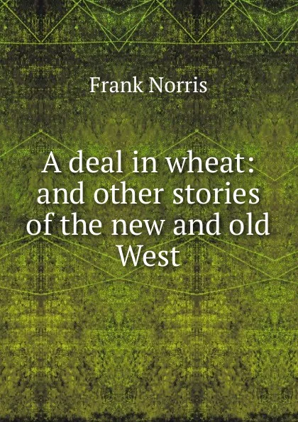 Обложка книги A deal in wheat: and other stories of the new and old West, Frank Norris