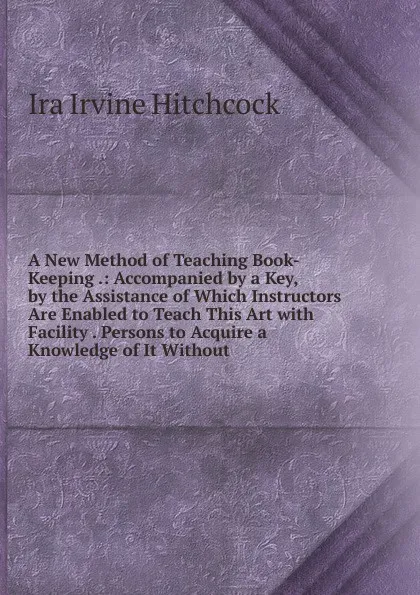 Обложка книги A New Method of Teaching Book-Keeping .: Accompanied by a Key, by the Assistance of Which Instructors Are Enabled to Teach This Art with Facility . Persons to Acquire a Knowledge of It Without, Ira Irvine Hitchcock