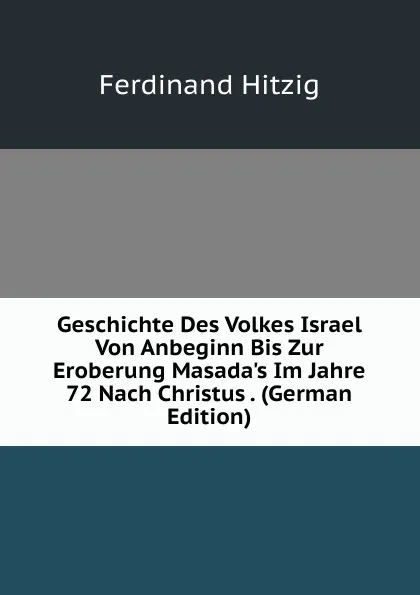 Обложка книги Geschichte Des Volkes Israel Von Anbeginn Bis Zur Eroberung Masada.s Im Jahre 72 Nach Christus . (German Edition), Ferdinand Hitzig