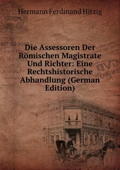 Обложка книги Die Assessoren Der Romischen Magistrate Und Richter: Eine Rechtshistorische Abhandlung (German Edition), Hermann Ferdinand Hitzig