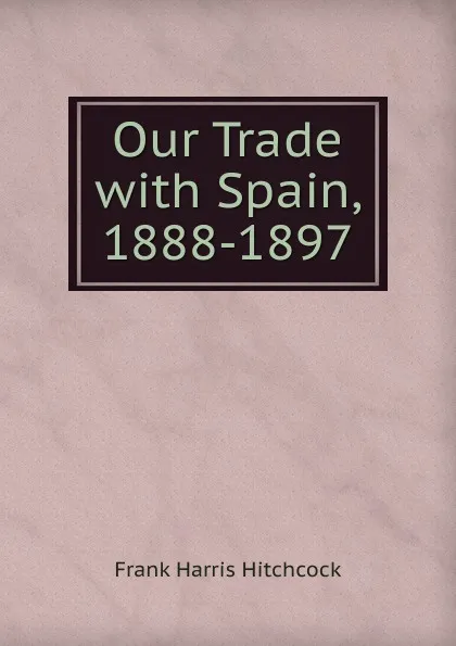 Обложка книги Our Trade with Spain, 1888-1897, Frank Harris Hitchcock