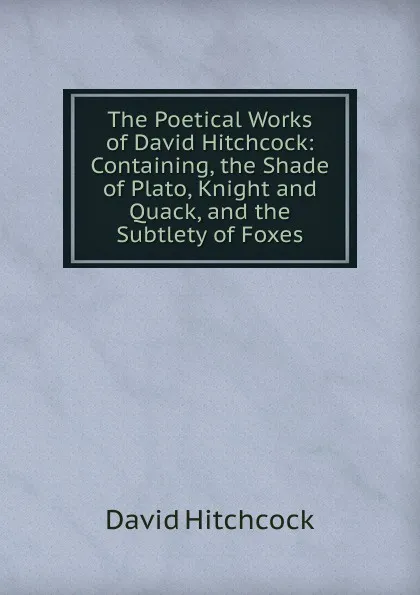 Обложка книги The Poetical Works of David Hitchcock: Containing, the Shade of Plato, Knight and Quack, and the Subtlety of Foxes, David Hitchcock