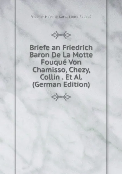 Обложка книги Briefe an Friedrich Baron De La Motte Fouque Von Chamisso, Chezy, Collin . Et Al. (German Edition), Friedrich Heinrich Kar La Motte-Fouqué