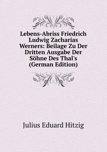 Обложка книги Lebens-Abriss Friedrich Ludwig Zacharias Werners: Beilage Zu Der Dritten Ausgabe Der Sohne Des Thal.s (German Edition), Julius Eduard Hitzig