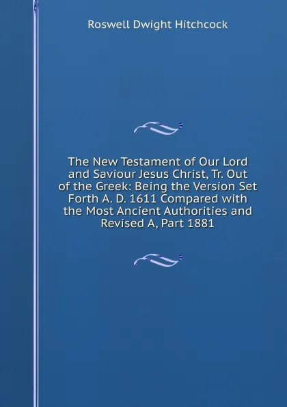 Обложка книги The New Testament of Our Lord and Saviour Jesus Christ, Tr. Out of the Greek: Being the Version Set Forth A. D. 1611 Compared with the Most Ancient Authorities and Revised A, Part 1881, Roswell Dwight Hitchcock