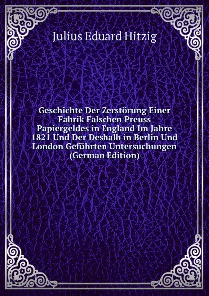 Обложка книги Geschichte Der Zerstorung Einer Fabrik Falschen Preuss Papiergeldes in England Im Jahre 1821 Und Der Deshalb in Berlin Und London Gefuhrten Untersuchungen (German Edition), Julius Eduard Hitzig