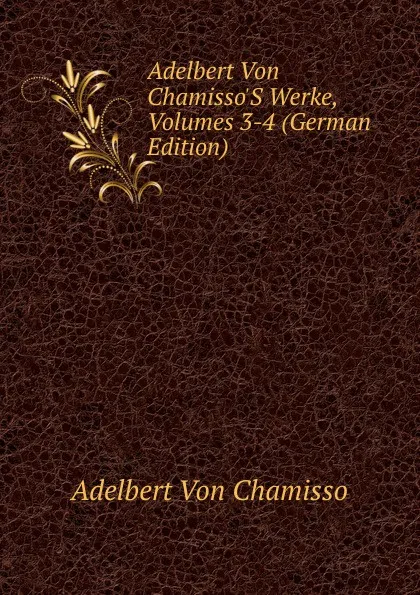 Обложка книги Adelbert Von Chamisso.S Werke, Volumes 3-4 (German Edition), Adelbert von Chamisso