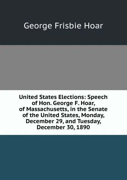 Обложка книги United States Elections: Speech of Hon. George F. Hoar, of Massachusetts, in the Senate of the United States, Monday, December 29, and Tuesday, December 30, 1890, George Frisbie Hoar