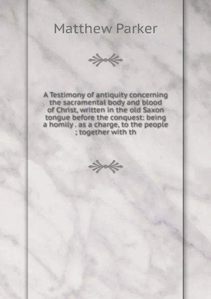 Обложка книги A Testimony of antiquity concerning the sacramental body and blood of Christ, written in the old Saxon tongue before the conquest: being a homily . as a charge, to the people ; together with th, Matthew Parker