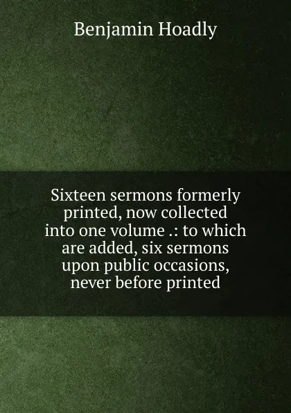 Обложка книги Sixteen sermons formerly printed, now collected into one volume .: to which are added, six sermons upon public occasions, never before printed, Benjamin Hoadly