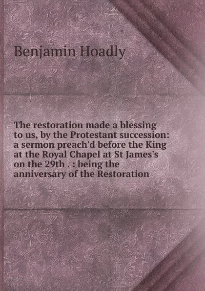 Обложка книги The restoration made a blessing to us, by the Protestant succession: a sermon preach.d before the King at the Royal Chapel at St James.s on the 29th . : being the anniversary of the Restoration, Benjamin Hoadly