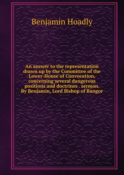 Обложка книги An answer to the representation drawn up by the Committee of the Lower-House of Convocation, concerning several dangerous positions and doctrines . sermon. By Benjamin, Lord Bishop of Bangor, Benjamin Hoadly