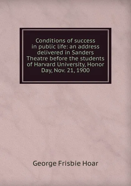 Обложка книги Conditions of success in public life: an address delivered in Sanders Theatre before the students of Harvard University, Honor Day, Nov. 21, 1900, George Frisbie Hoar