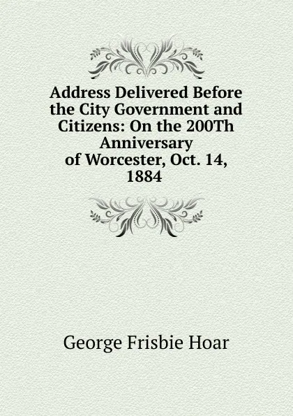 Обложка книги Address Delivered Before the City Government and Citizens: On the 200Th Anniversary of Worcester, Oct. 14, 1884 ., George Frisbie Hoar