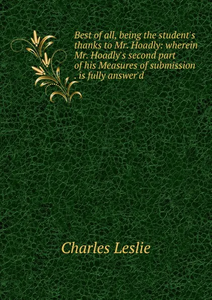 Обложка книги Best of all, being the student.s thanks to Mr. Hoadly: wherein Mr. Hoadly.s second part of his Measures of submission . is fully answer.d, Charles Leslie