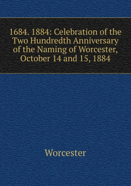 Обложка книги 1684. 1884: Celebration of the Two Hundredth Anniversary of the Naming of Worcester, October 14 and 15, 1884, Worcester