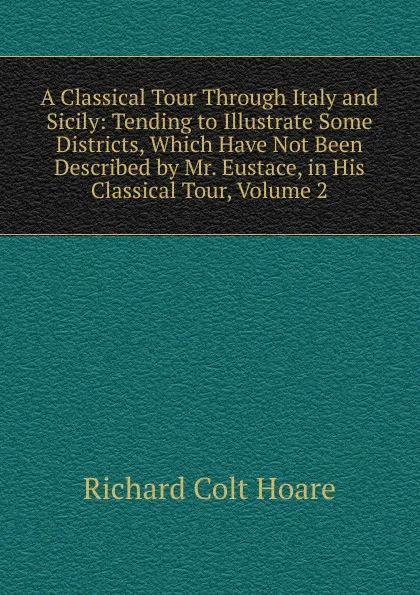 Обложка книги A Classical Tour Through Italy and Sicily: Tending to Illustrate Some Districts, Which Have Not Been Described by Mr. Eustace, in His Classical Tour, Volume 2, Richard Colt Hoare