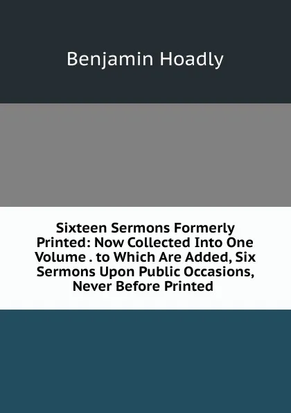 Обложка книги Sixteen Sermons Formerly Printed: Now Collected Into One Volume . to Which Are Added, Six Sermons Upon Public Occasions, Never Before Printed ., Benjamin Hoadly