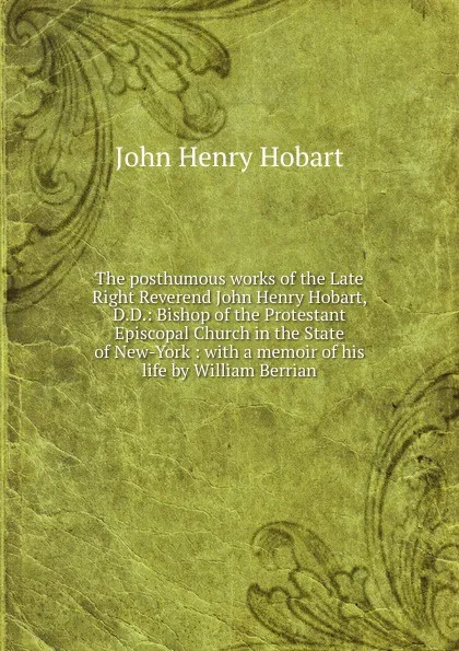 Обложка книги The posthumous works of the Late Right Reverend John Henry Hobart, D.D.: Bishop of the Protestant Episcopal Church in the State of New-York : with a memoir of his life by William Berrian, John Henry Hobart