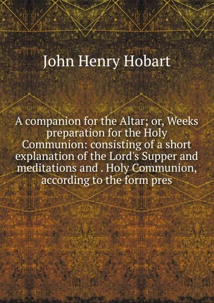 Обложка книги A companion for the Altar; or, Weeks preparation for the Holy Communion: consisting of a short explanation of the Lord.s Supper and meditations and . Holy Communion, according to the form pres, John Henry Hobart