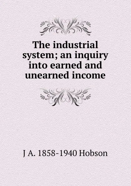 Обложка книги The industrial system; an inquiry into earned and unearned income, J.A. Hobson