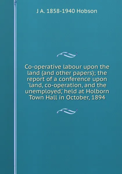 Обложка книги Co-operative labour upon the land (and other papers); the report of a conference upon .land, co-operation, and the unemployed,. held at Holborn Town Hall in October, 1894, J.A. Hobson