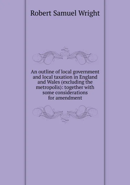 Обложка книги An outline of local government and local taxation in England and Wales (excluding the metropolis): together with some considerations for amendment, Robert Samuel Wright