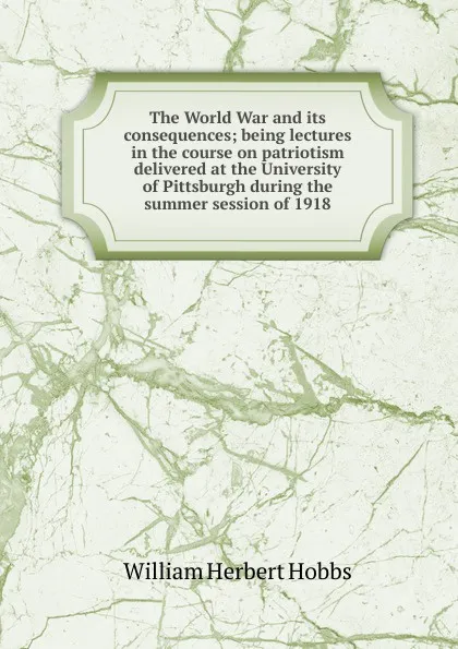 Обложка книги The World War and its consequences; being lectures in the course on patriotism delivered at the University of Pittsburgh during the summer session of 1918, William Herbert Hobbs