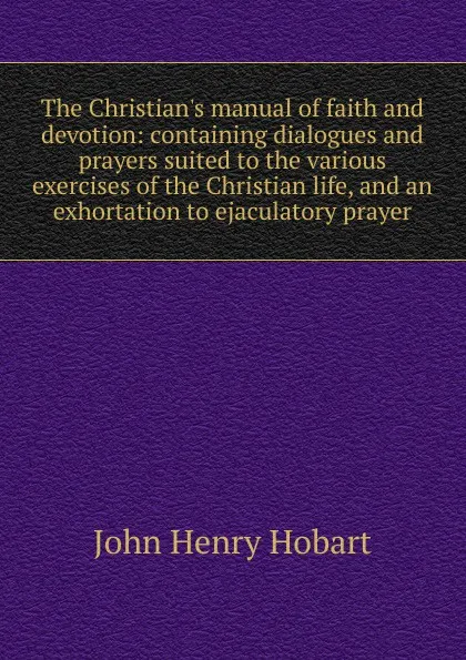 Обложка книги The Christian.s manual of faith and devotion: containing dialogues and prayers suited to the various exercises of the Christian life, and an exhortation to ejaculatory prayer, John Henry Hobart