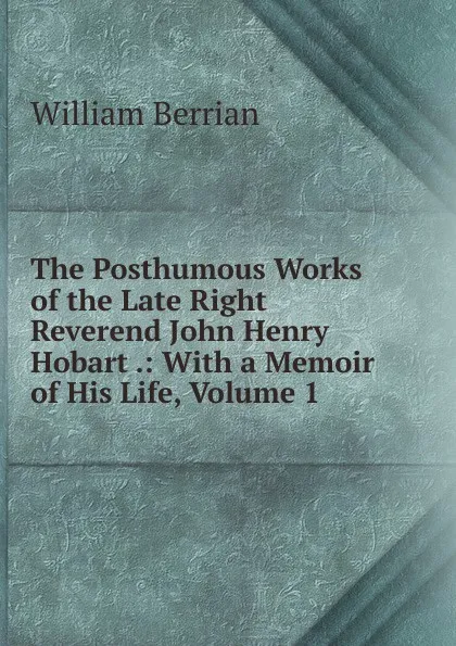 Обложка книги The Posthumous Works of the Late Right Reverend John Henry Hobart .: With a Memoir of His Life, Volume 1, William Berrian