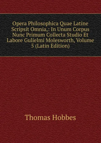 Обложка книги Opera Philosophica Quae Latine Scripsit Omnia,: In Unum Corpus Nunc Primum Collecta Studio Et Labore Gulielmi Molesworth, Volume 5 (Latin Edition), Hobbes Thomas