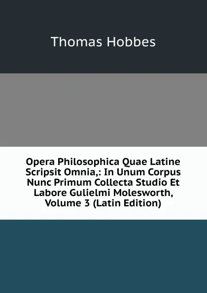 Обложка книги Opera Philosophica Quae Latine Scripsit Omnia,: In Unum Corpus Nunc Primum Collecta Studio Et Labore Gulielmi Molesworth, Volume 3 (Latin Edition), Hobbes Thomas