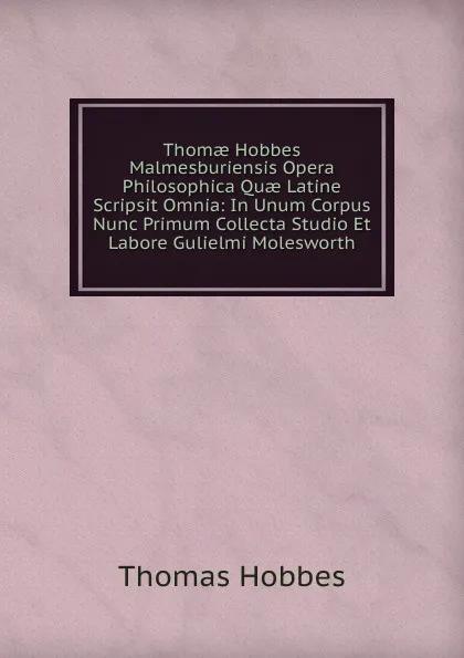 Обложка книги Thomae Hobbes Malmesburiensis Opera Philosophica Quae Latine Scripsit Omnia: In Unum Corpus Nunc Primum Collecta Studio Et Labore Gulielmi Molesworth, Hobbes Thomas