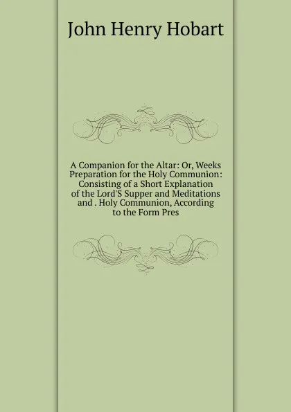 Обложка книги A Companion for the Altar: Or, Weeks Preparation for the Holy Communion: Consisting of a Short Explanation of the Lord.S Supper and Meditations and . Holy Communion, According to the Form Pres, John Henry Hobart