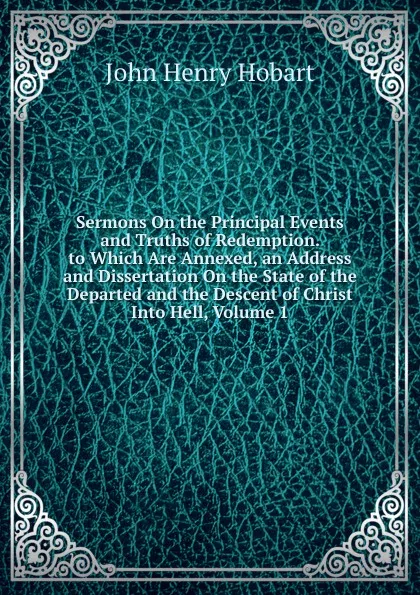 Обложка книги Sermons On the Principal Events and Truths of Redemption. to Which Are Annexed, an Address and Dissertation On the State of the Departed and the Descent of Christ Into Hell, Volume 1, John Henry Hobart