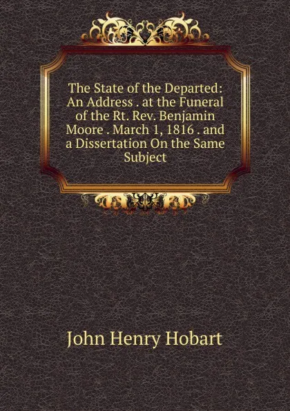 Обложка книги The State of the Departed: An Address . at the Funeral of the Rt. Rev. Benjamin Moore . March 1, 1816 . and a Dissertation On the Same Subject, John Henry Hobart