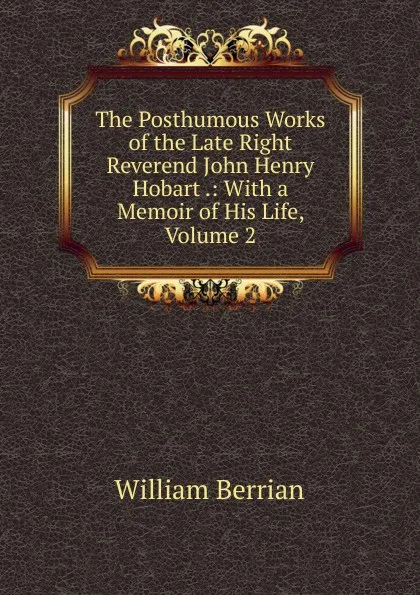 Обложка книги The Posthumous Works of the Late Right Reverend John Henry Hobart .: With a Memoir of His Life, Volume 2, William Berrian