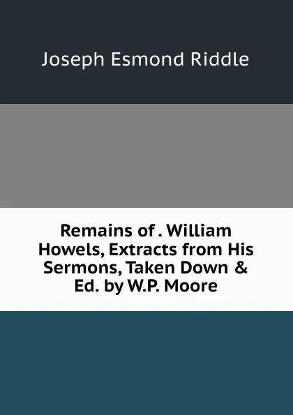 Обложка книги Remains of . William Howels, Extracts from His Sermons, Taken Down . Ed. by W.P. Moore, Joseph Esmond Riddle