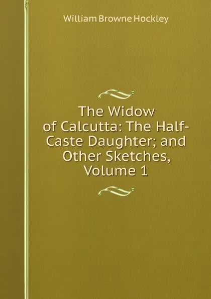 Обложка книги The Widow of Calcutta: The Half-Caste Daughter; and Other Sketches, Volume 1, William Browne Hockley