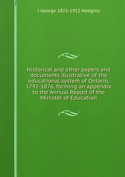 Обложка книги Historical and other papers and documents illustrative of the educational system of Ontario, 1792-1876, forming an appendix to the Annual Report of the Minister of Education, J. George Hodgins