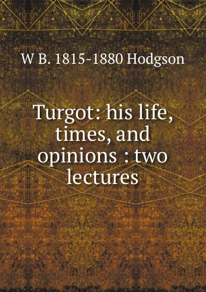 Обложка книги Turgot: his life, times, and opinions : two lectures, W B. 1815-1880 Hodgson