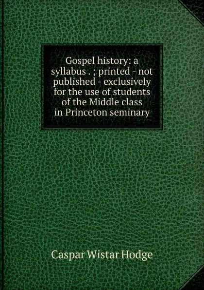 Обложка книги Gospel history: a syllabus . ; printed - not published - exclusively for the use of students of the Middle class in Princeton seminary, Caspar Wistar Hodge