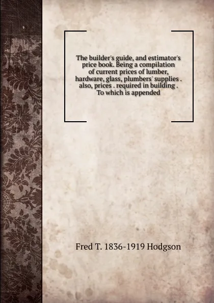 Обложка книги The builder.s guide, and estimator.s price book. Being a compilation of current prices of lumber, hardware, glass, plumbers. supplies . also, prices . required in building . To which is appended, Fred T. 1836-1919 Hodgson