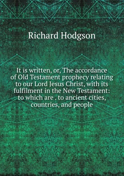 Обложка книги It is written, or, The accordance of Old Testament prophecy relating to our Lord Jesus Christ, with its fulfilment in the New Testament: to which are . to ancient cities, countries, and people, Richard Hodgson