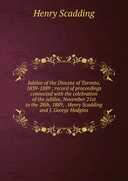 Обложка книги Jubilee of the Diocese of Toronto, 1839-1889 ; record of proceedings connected with the celebration of the jubilee, November 21st to the 28th, 1889, . Henry Scadding and J. George Hodgins, Henry Scadding