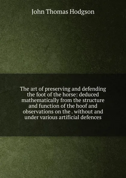 Обложка книги The art of preserving and defending the foot of the horse: deduced mathematically from the structure and function of the hoof and observations on the . without and under various artificial defences, John Thomas Hodgson