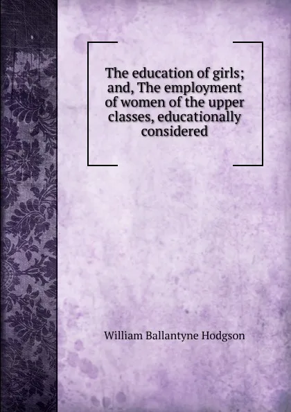 Обложка книги The education of girls; and, The employment of women of the upper classes, educationally considered, William Ballantyne Hodgson