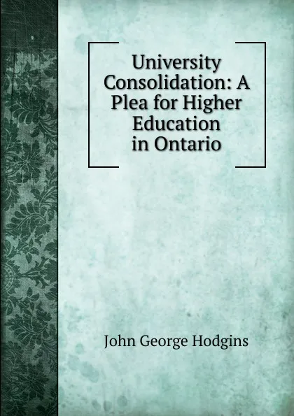 Обложка книги University Consolidation: A Plea for Higher Education in Ontario, J. George Hodgins